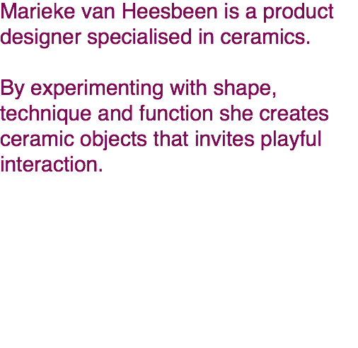 Marieke van Heesbeen is a product designer specialised in ceramics.  By experimenting with shape, technique and function she creates ceramic objects that invites playful interaction. 